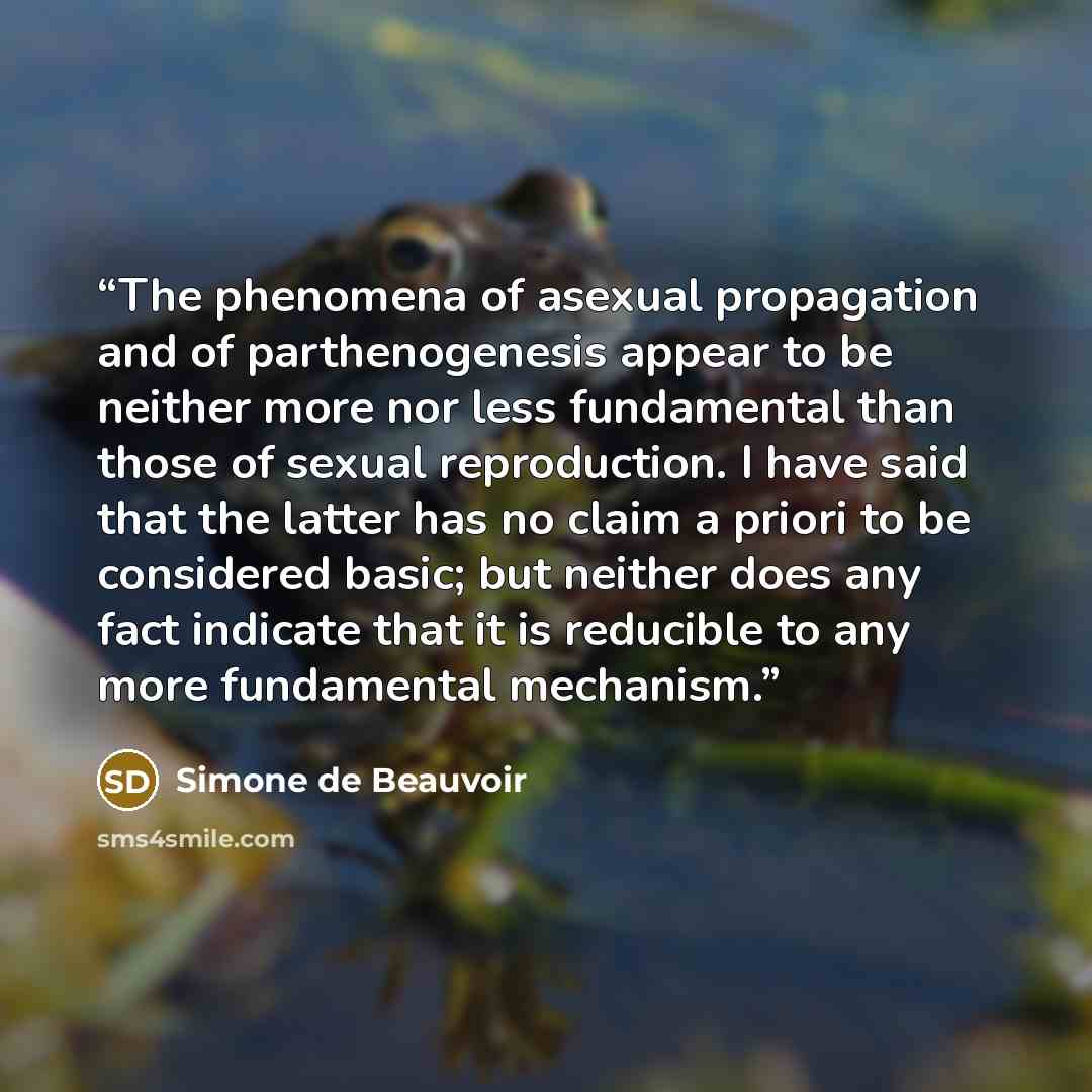 “The phenomena of asexual propagation and of parthenogenesis appear to be neither more nor less fundamental than those of sexual reproduction. I have said that the latter has no claim a priori to be considered basic; but neither does any fact indicate that it is reducible to any more fundamental…” quote by Simone de Beauvoir