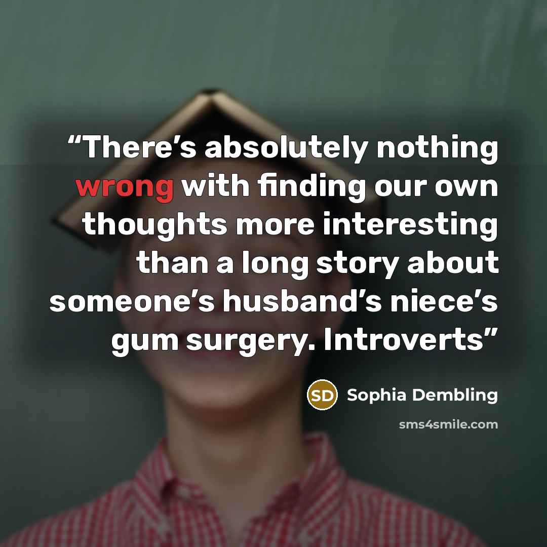 “There’s absolutely nothing wrong with finding our own thoughts more interesting than a long story about someone’s husband’s niece’s gum surgery. Introverts” quote by Sophia Dembling