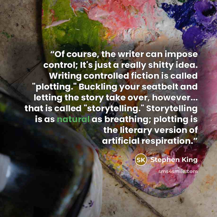 “Of course, the writer can impose control; It's just a really shitty idea. Writing controlled fiction is called "plotting." Buckling your seatbelt and letting the story take over, however... that is called "storytelling." Storytelling is as natural as breathing; plotting is the literary version of…” quote by Stephen King