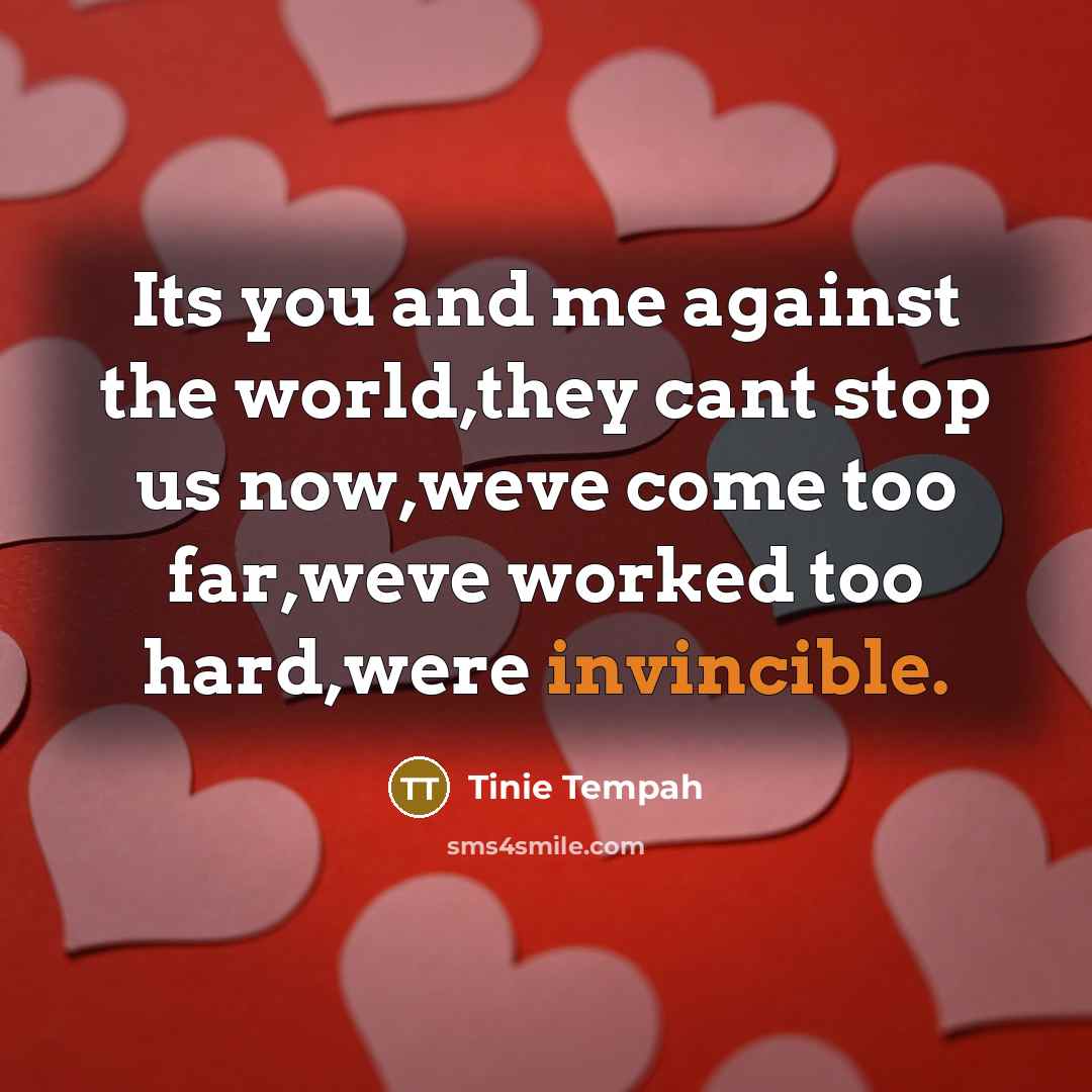 “Its you and me against the world,they cant stop us now,weve come too far,weve worked too hard,were invincible.” quote by Tinie Tempah