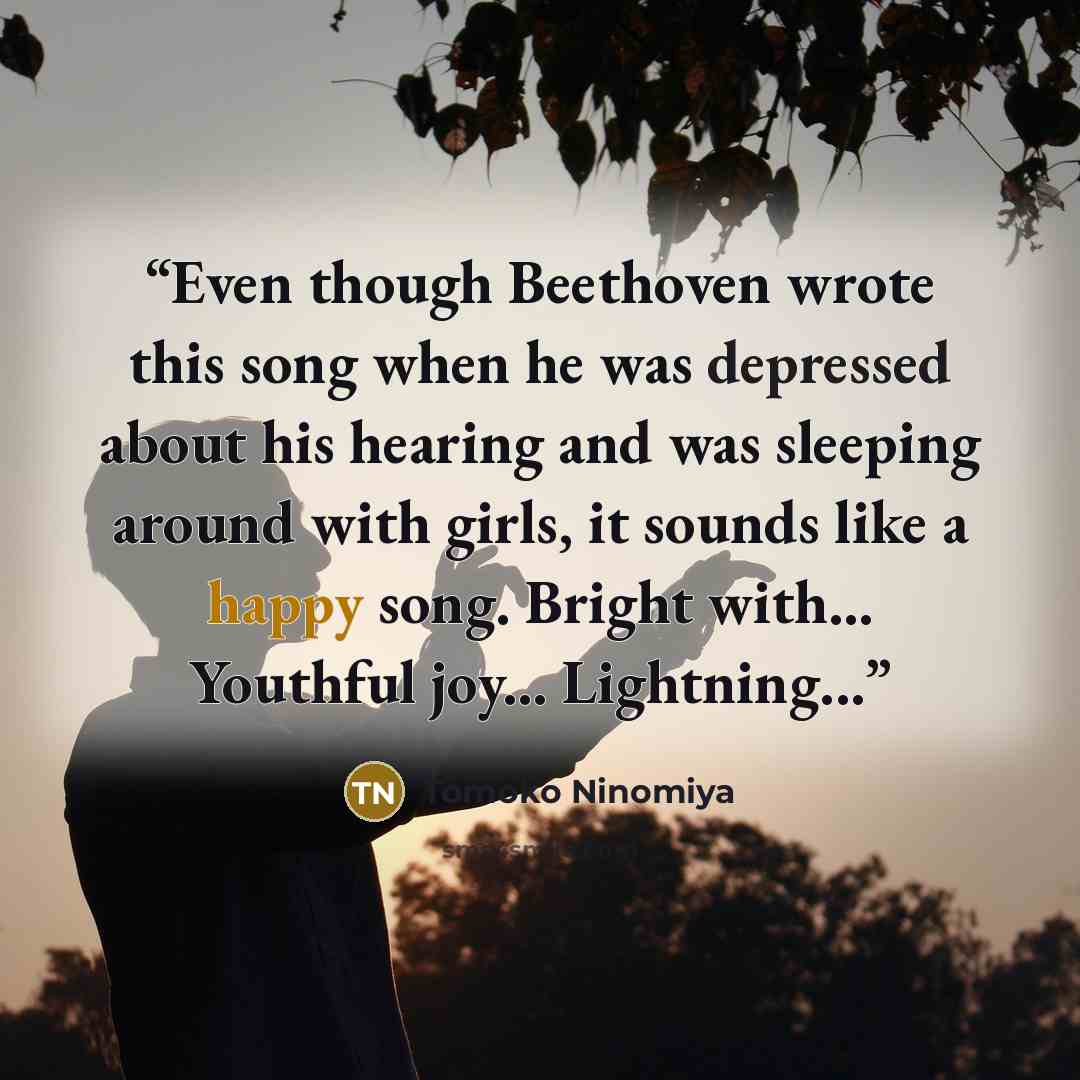 “Even though Beethoven wrote this song when he was depressed about his hearing and was sleeping around with girls, it sounds like a happy song. Bright with... Youthful joy... Lightning...” quote by Tomoko Ninomiya