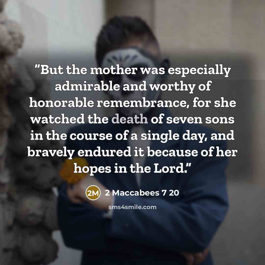 “But the mother was especially admirable and worthy of honorable remembrance, for she watched the death of seven sons in the course of a single day, and bravely endured it because of her hopes in the Lord.” quote by 2 Maccabees 7 20