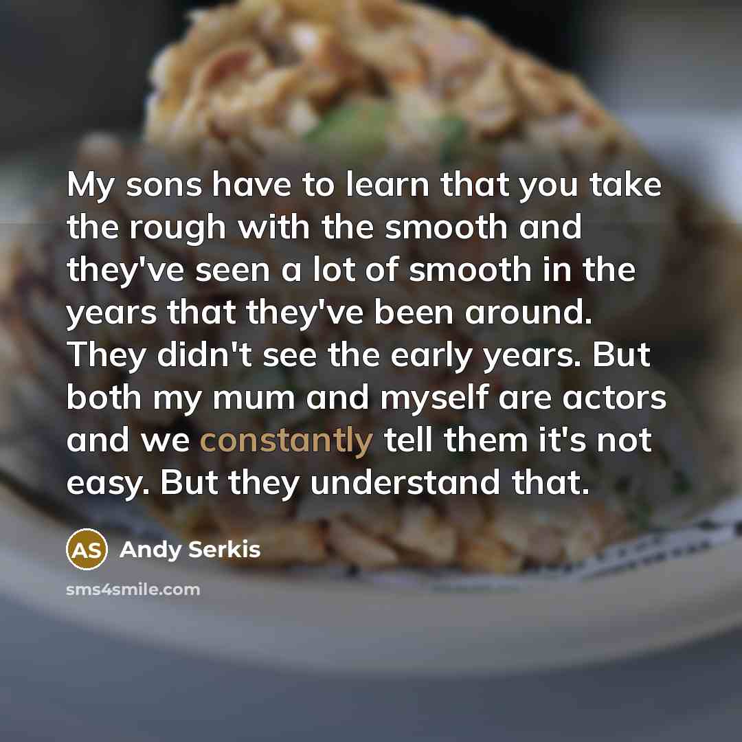 “My sons have to learn that you take the rough with the smooth and they've seen a lot of smooth in the years that they've been around. They didn't see the early years. But both my mum and myself are actors and we constantly tell them it's not easy. But they understand that.” quote by Andy Serkis