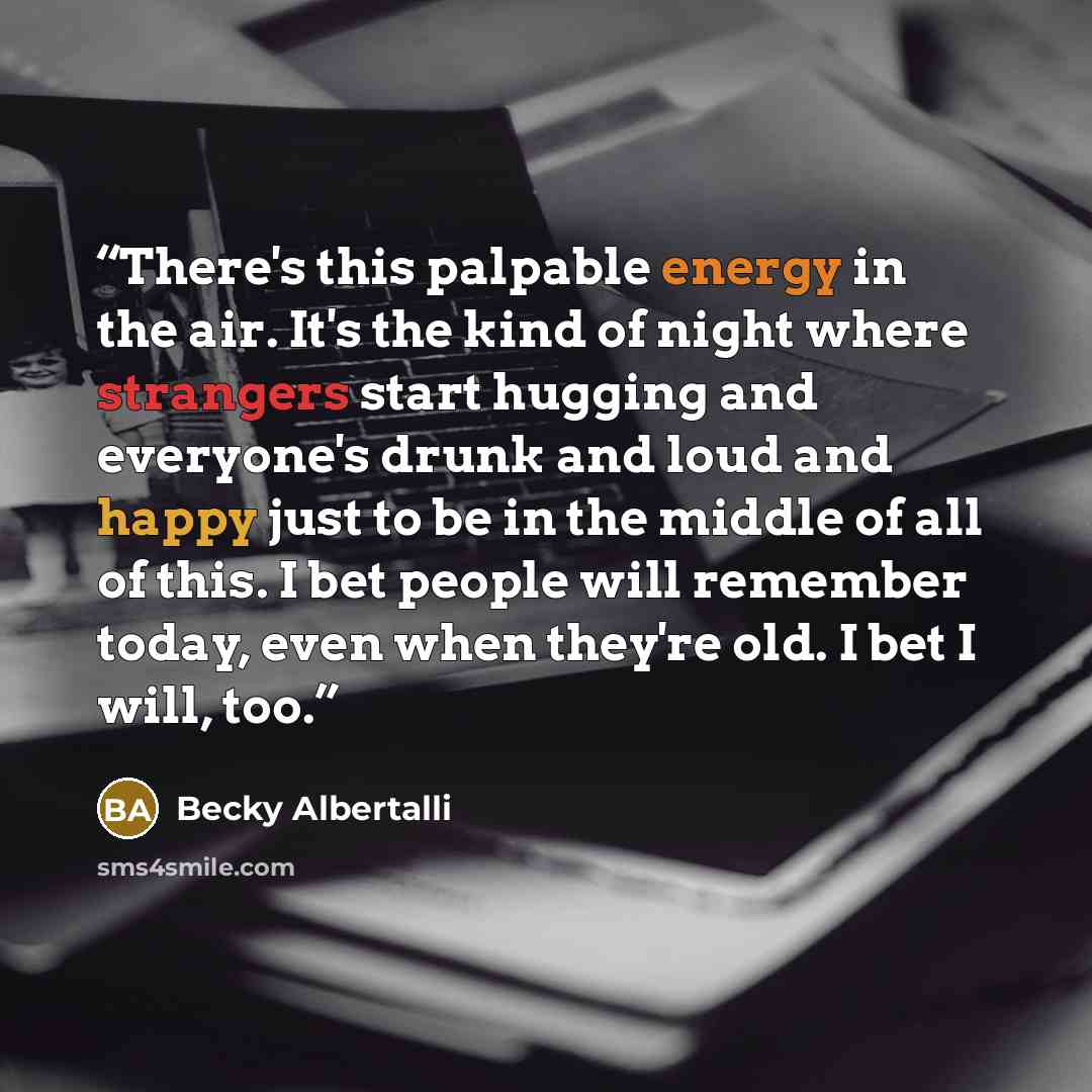 “There's this palpable energy in the air. It's the kind of night where strangers start hugging and everyone's drunk and loud and happy just to be in the middle of all of this. I bet people will remember today, even when they're old. I bet I will, too.” quote by Becky Albertalli
