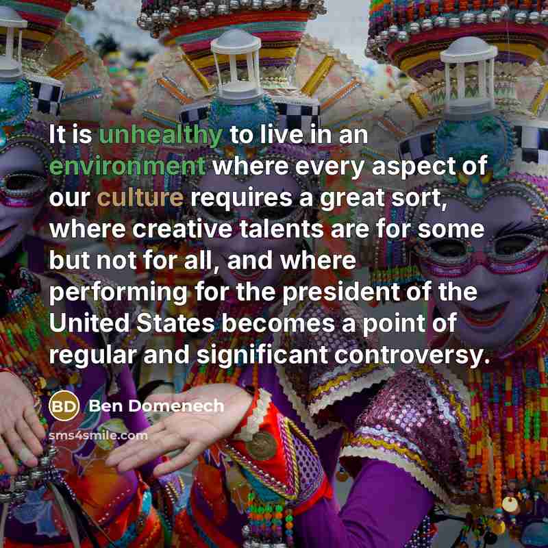 “It is unhealthy to live in an environment where every aspect of our culture requires a great sort, where creative talents are for some but not for all, and where performing for the president of the United States becomes a point of regular and significant controversy.” quote by Ben Domenech