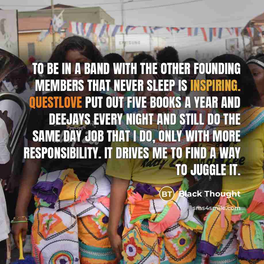 “To be in a band with the other founding members that never sleep is inspiring. Questlove put out five books a year and deejays every night and still do the same day job that I do, only with more responsibility. It drives me to find a way to juggle it.” quote by Black Thought