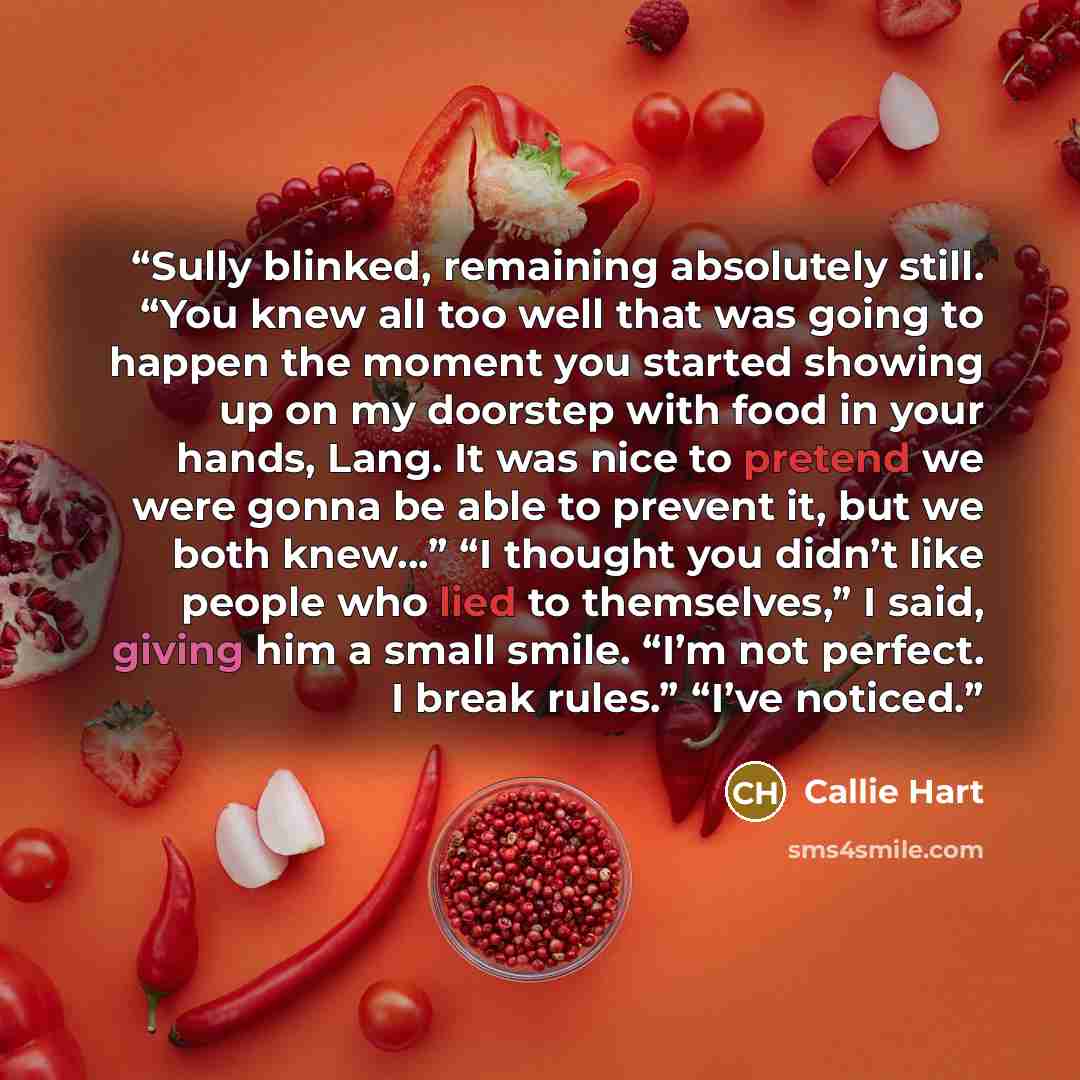 “Sully blinked, remaining absolutely still. “You knew all too well that was going to happen the moment you started showing up on my doorstep with food in your hands, Lang. It was nice to pretend we were gonna be able to prevent it, but we both knew…” “I thought you didn’t like people who lied to…” quote by Callie Hart
