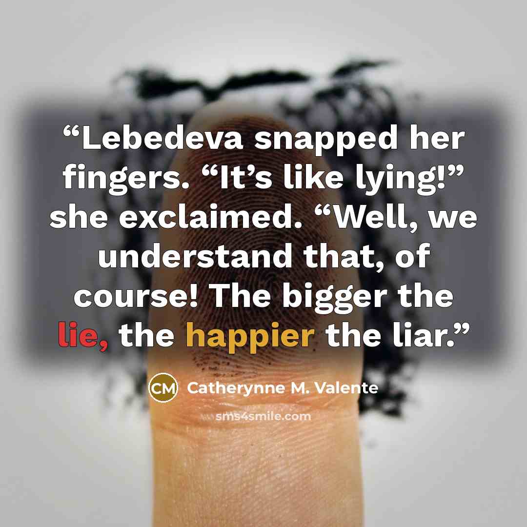 “Lebedeva snapped her fingers. “It’s like lying!” she exclaimed. “Well, we understand that, of course! The bigger the lie, the happier the liar.” quote by Catherynne M. Valente