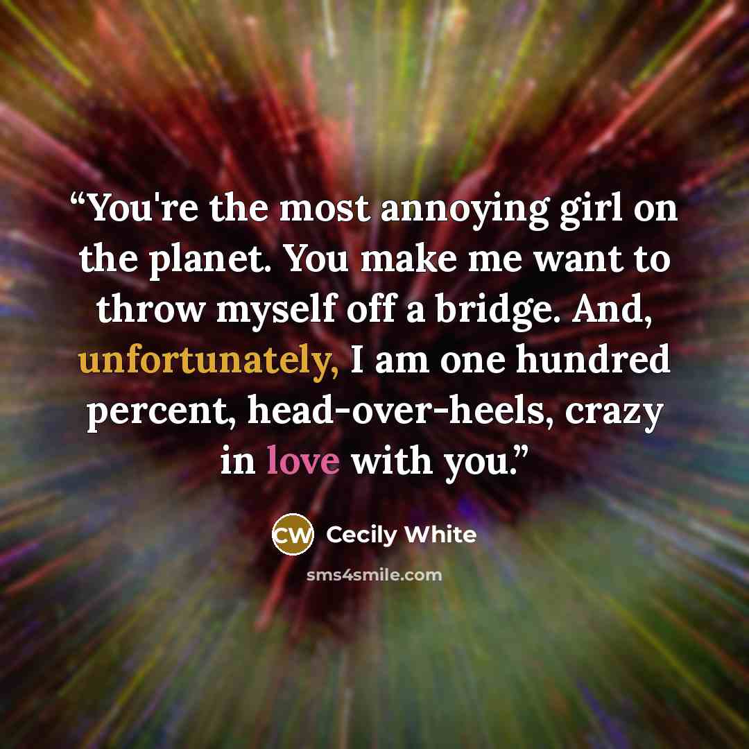 “You're the most annoying girl on the planet. You make me want to throw myself off a bridge. And, unfortunately, I am one hundred percent, head-over-heels, crazy in love with you.” quote by Cecily White