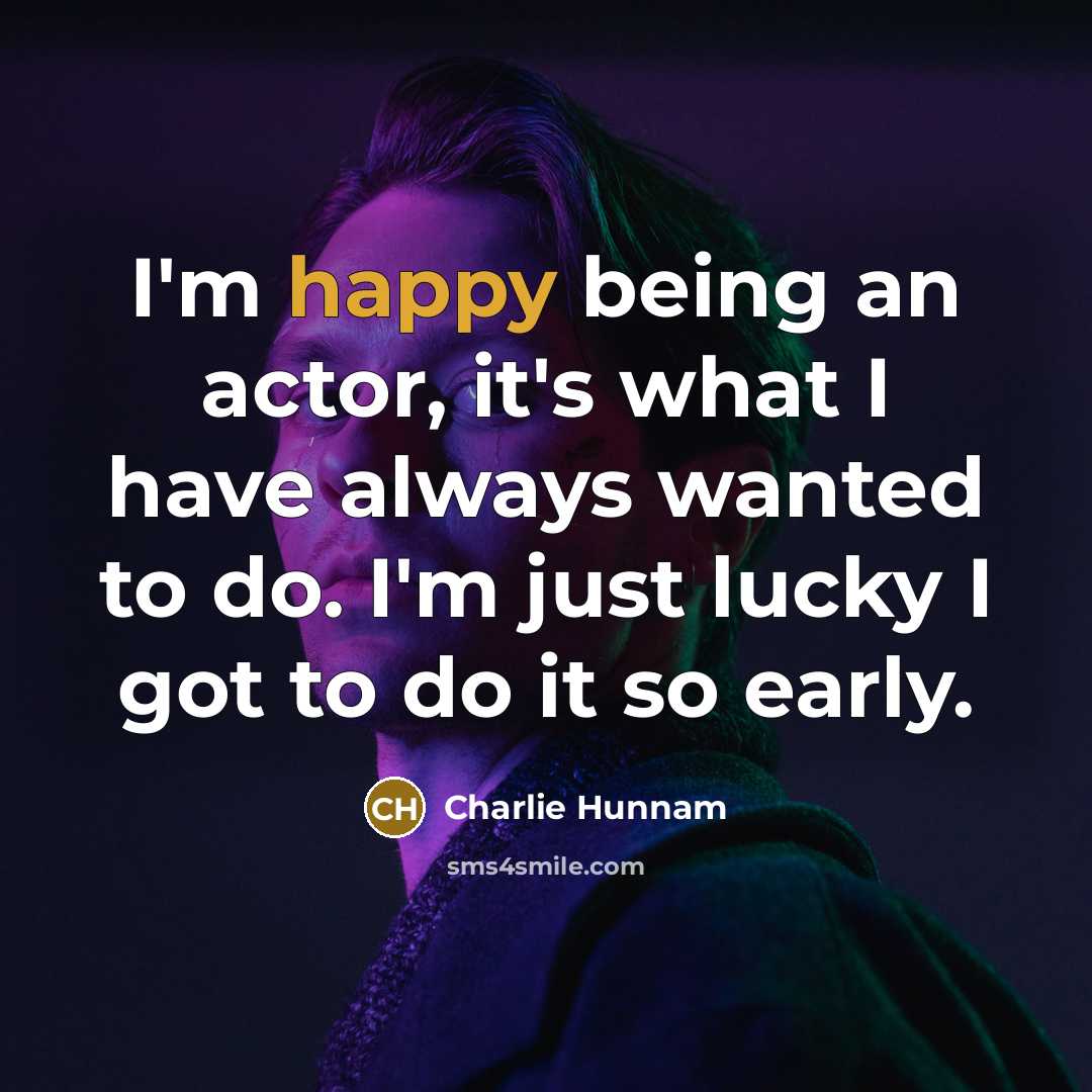 “I'm happy being an actor, it's what I have always wanted to do. I'm just lucky I got to do it so early.” quote by Charlie Hunnam