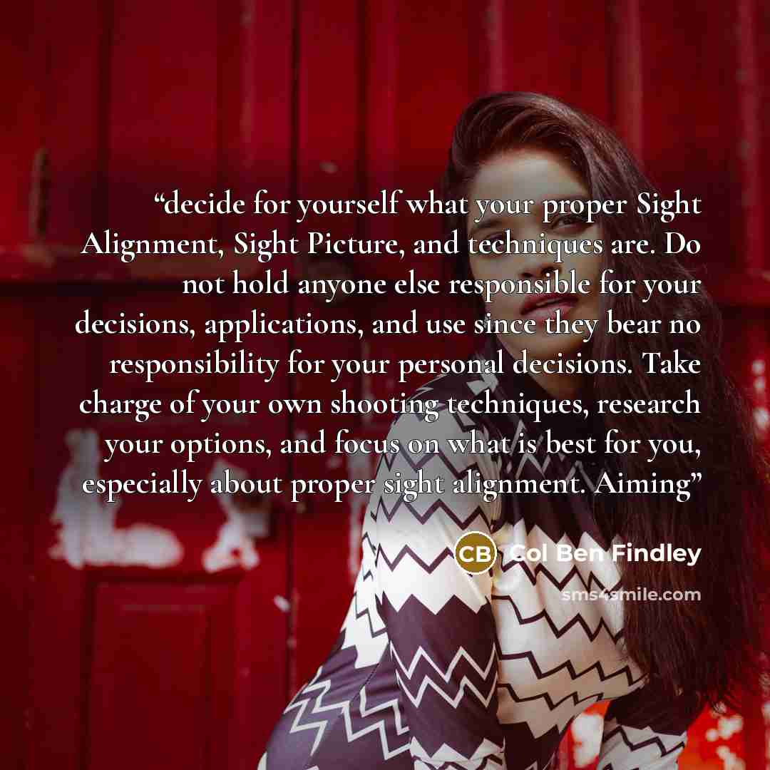 “decide for yourself what your proper Sight Alignment, Sight Picture, and techniques are. Do not hold anyone else responsible for your decisions, applications, and use since they bear no responsibility for your personal decisions. Take charge of your own shooting techniques, research your options…” quote by Col Ben Findley