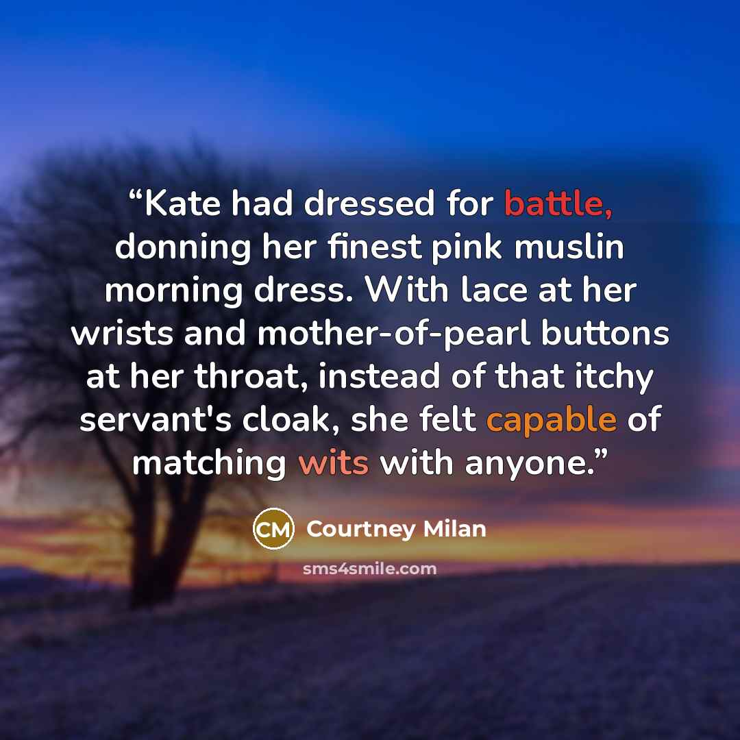 “Kate had dressed for battle, donning her finest pink muslin morning dress. With lace at her wrists and mother-of-pearl buttons at her throat, instead of that itchy servant's cloak, she felt capable of matching wits with anyone.” quote by Courtney Milan