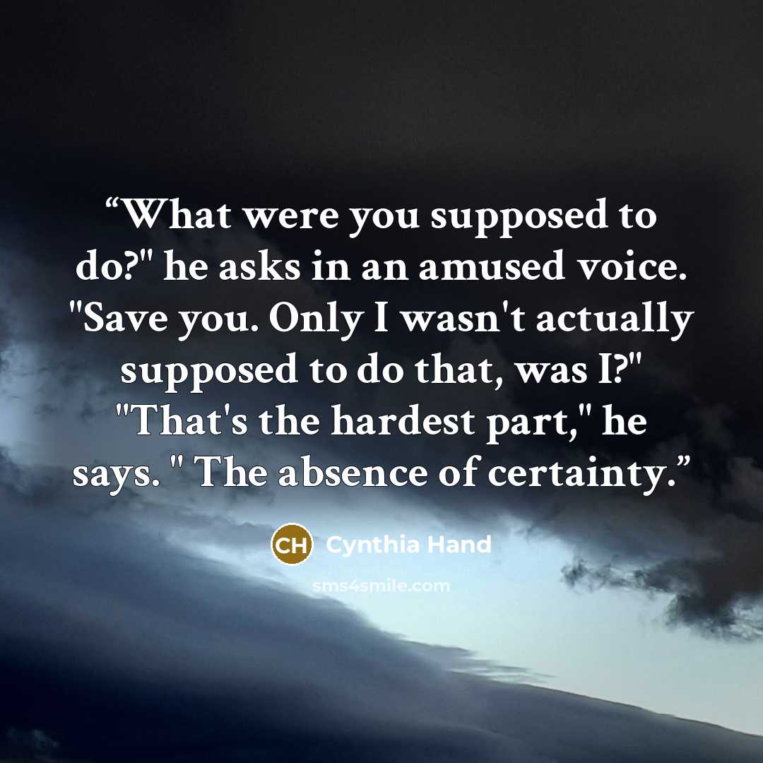 “What were you supposed to do?" he asks in an amused voice. "Save you. Only I wasn't actually supposed to do that, was I?" "That's the hardest part," he says. " The absence of certainty.” quote by Cynthia Hand