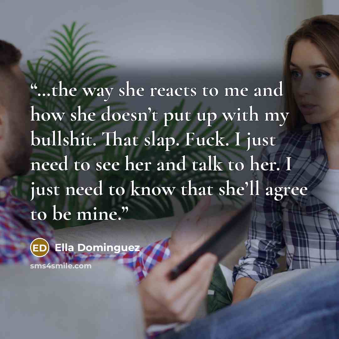 “…the way she reacts to me and how she doesn’t put up with my bullshit. That slap. Fuck. I just need to see her and talk to her. I just need to know that she’ll agree to be mine.” quote by Ella Dominguez