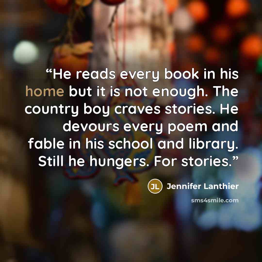 “He reads every book in his home but it is not enough. The country boy craves stories. He devours every poem and fable in his school and library. Still he hungers. For stories.” quote by Jennifer Lanthier