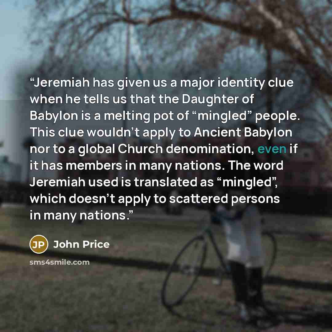 “Jeremiah has given us a major identity clue when he tells us that the Daughter of Babylon is a melting pot of “mingled” people. This clue wouldn’t apply to Ancient Babylon nor to a global Church denomination, even if it has members in many nations. The word Jeremiah used is translated as…” quote by John Price