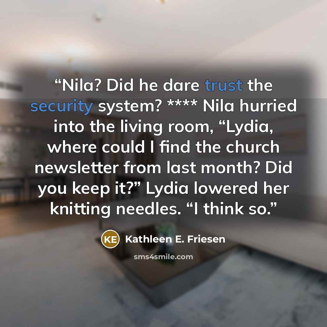 “Nila? Did he dare trust the security system? **** Nila hurried into the living room, “Lydia, where could I find the church newsletter from last month? Did you keep it?” Lydia lowered her knitting needles. “I think so.” quote by Kathleen E. Friesen