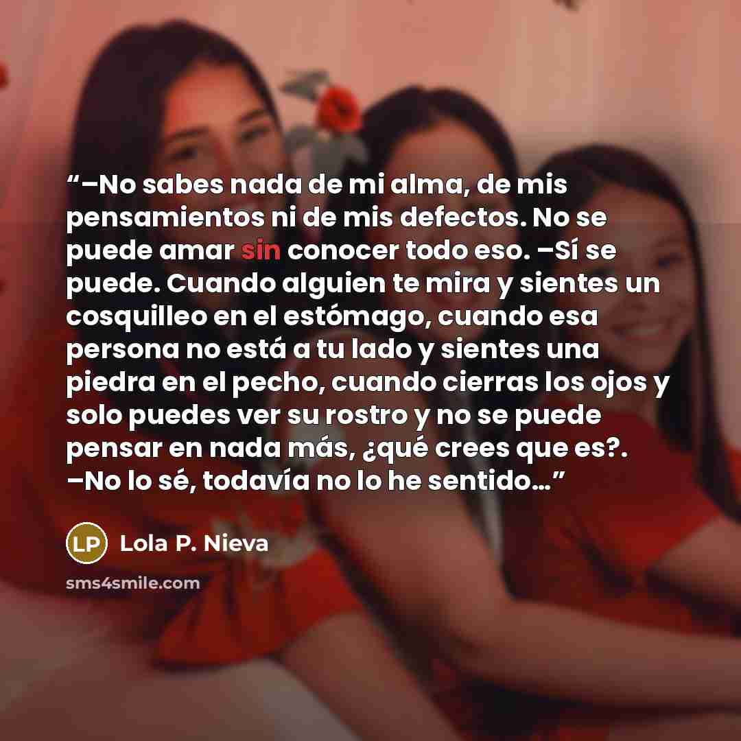 “–No sabes nada de mi alma, de mis pensamientos ni de mis defectos. No se puede amar sin conocer todo eso. –Sí se puede. Cuando alguien te mira y sientes un cosquilleo en el estómago, cuando esa persona no está a tu lado y sientes una piedra en el pecho, cuando cierras los ojos y solo puedes ver su…” quote by Lola P. Nieva