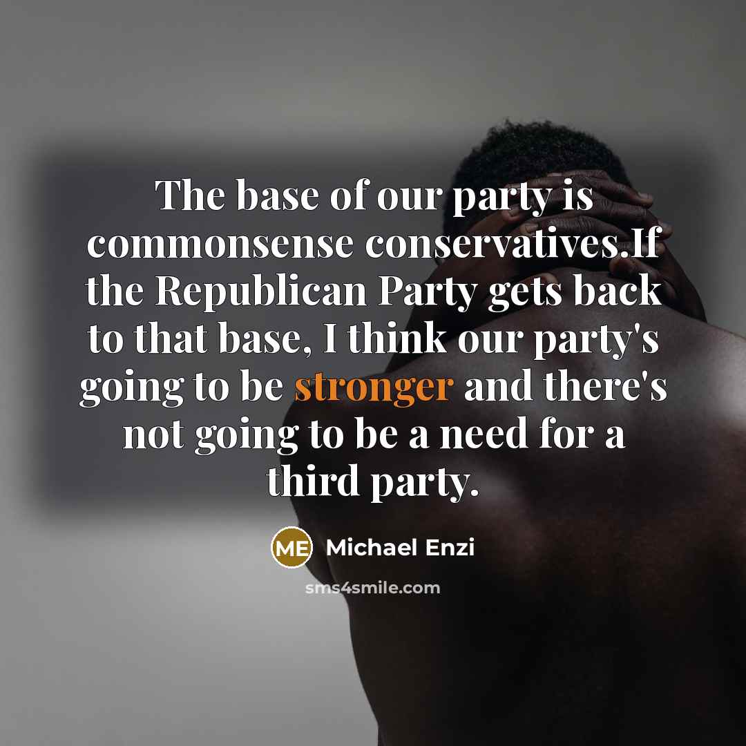 “The base of our party is commonsense conservatives.If the Republican Party gets back to that base, I think our party's going to be stronger and there's not going to be a need for a third party.” quote by Michael Enzi