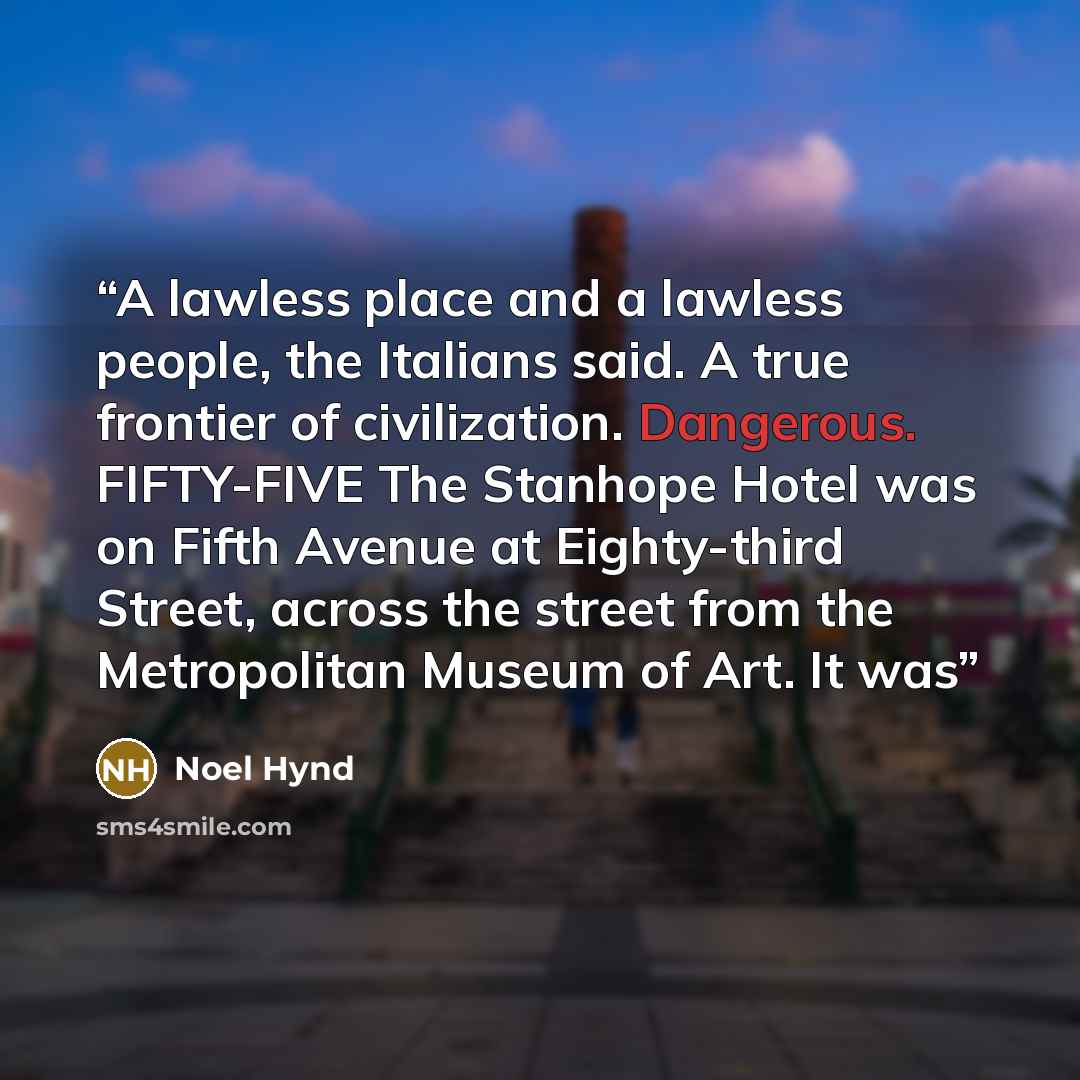 “A lawless place and a lawless people, the Italians said. A true frontier of civilization. Dangerous. FIFTY-FIVE The Stanhope Hotel was on Fifth Avenue at Eighty-third Street, across the street from the Metropolitan Museum of Art. It was” quote by Noel Hynd