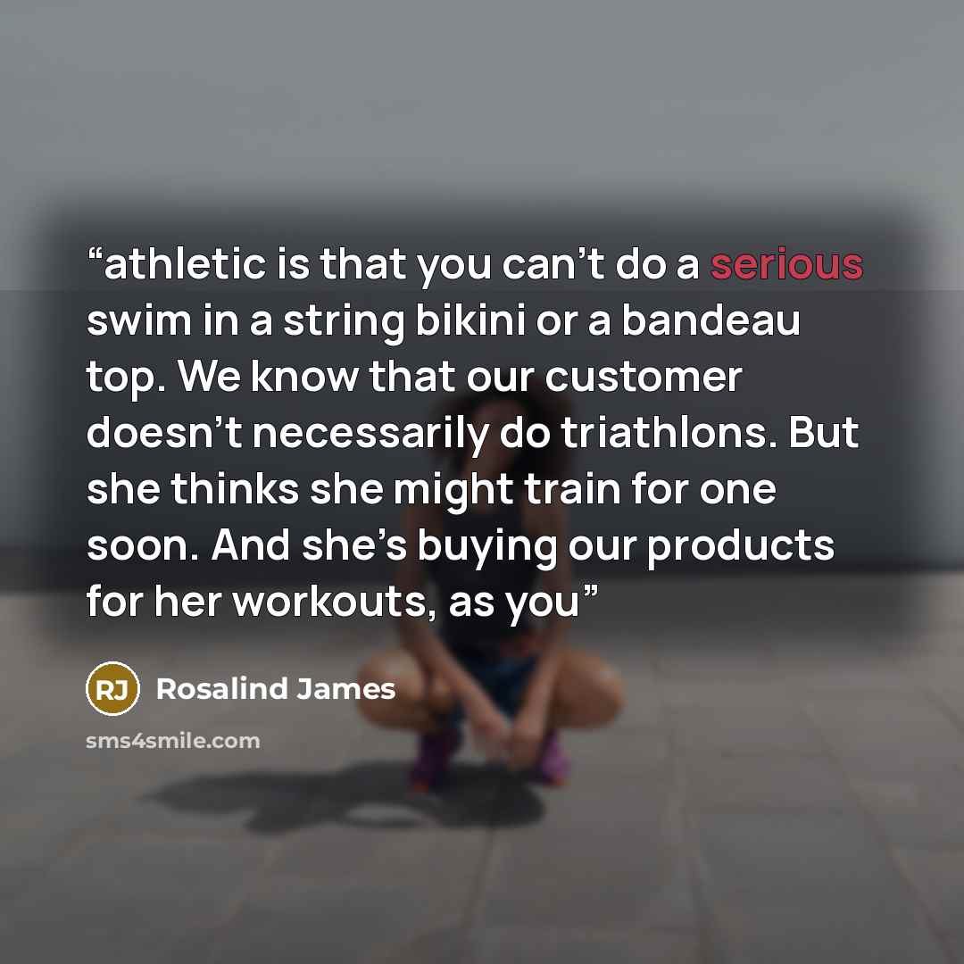 “athletic is that you can’t do a serious swim in a string bikini or a bandeau top. We know that our customer doesn’t necessarily do triathlons. But she thinks she might train for one soon. And she’s buying our products for her workouts, as you” quote by Rosalind James