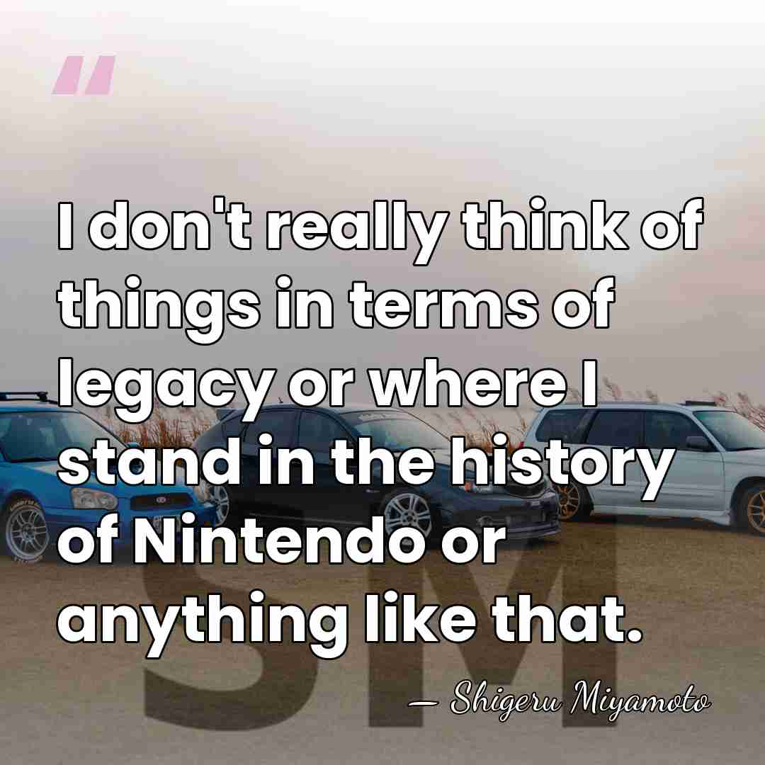 I don't really think of things in terms of legacy or where&hellip; - Shigeru Miyamoto