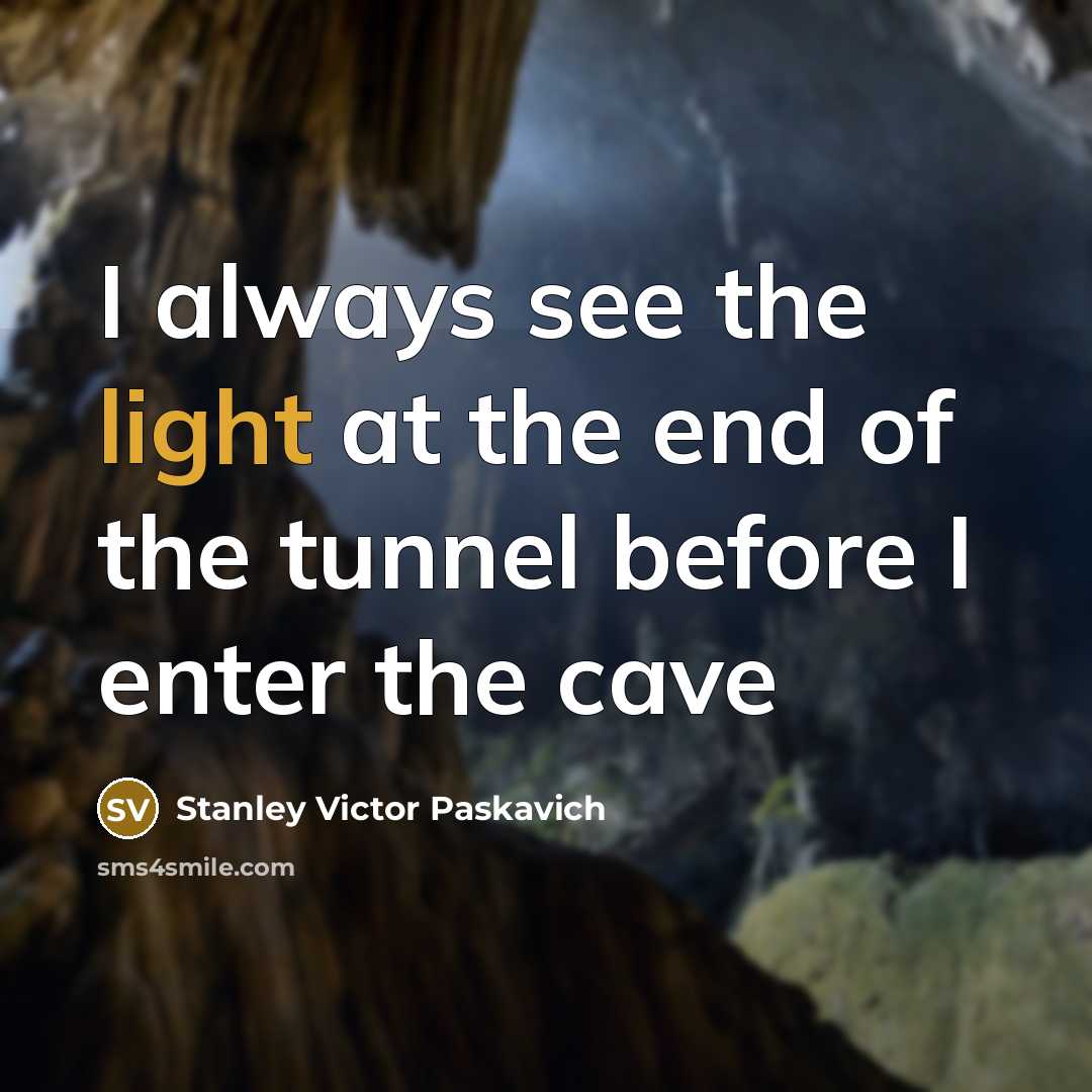 “I always see the light at the end of the tunnel before I enter the cave” quote by Stanley Victor Paskavich