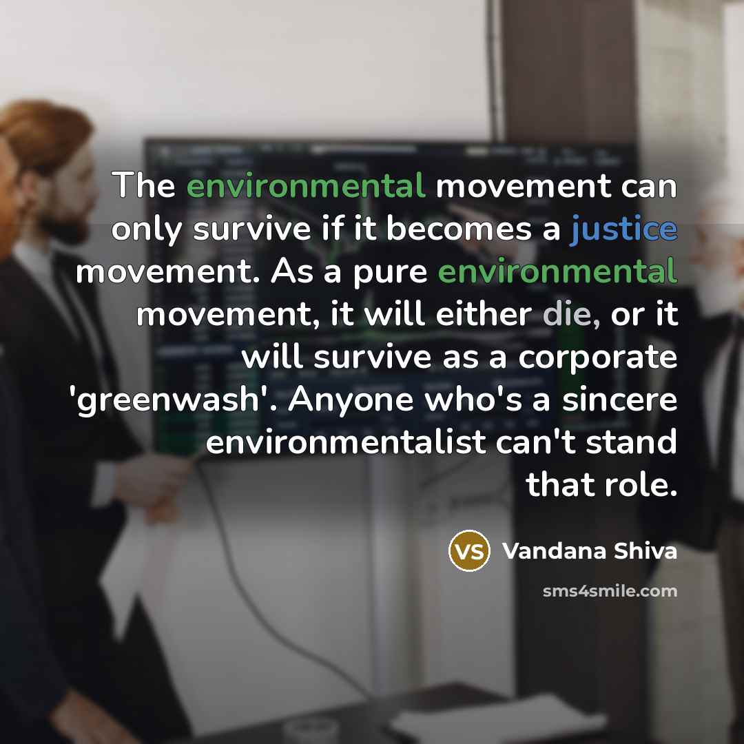 “The environmental movement can only survive if it becomes a justice movement. As a pure environmental movement, it will either die, or it will survive as a corporate 'greenwash'. Anyone who's a sincere environmentalist can't stand that role.” quote by Vandana Shiva