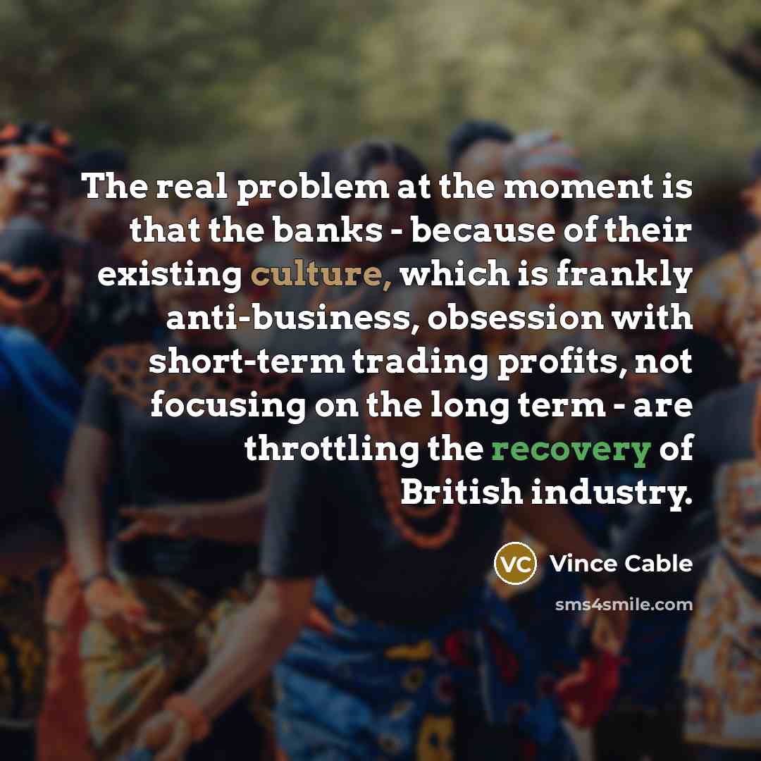 “The real problem at the moment is that the banks - because of their existing culture, which is frankly anti-business, obsession with short-term trading profits, not focusing on the long term - are throttling the recovery of British industry.” quote by Vince Cable
