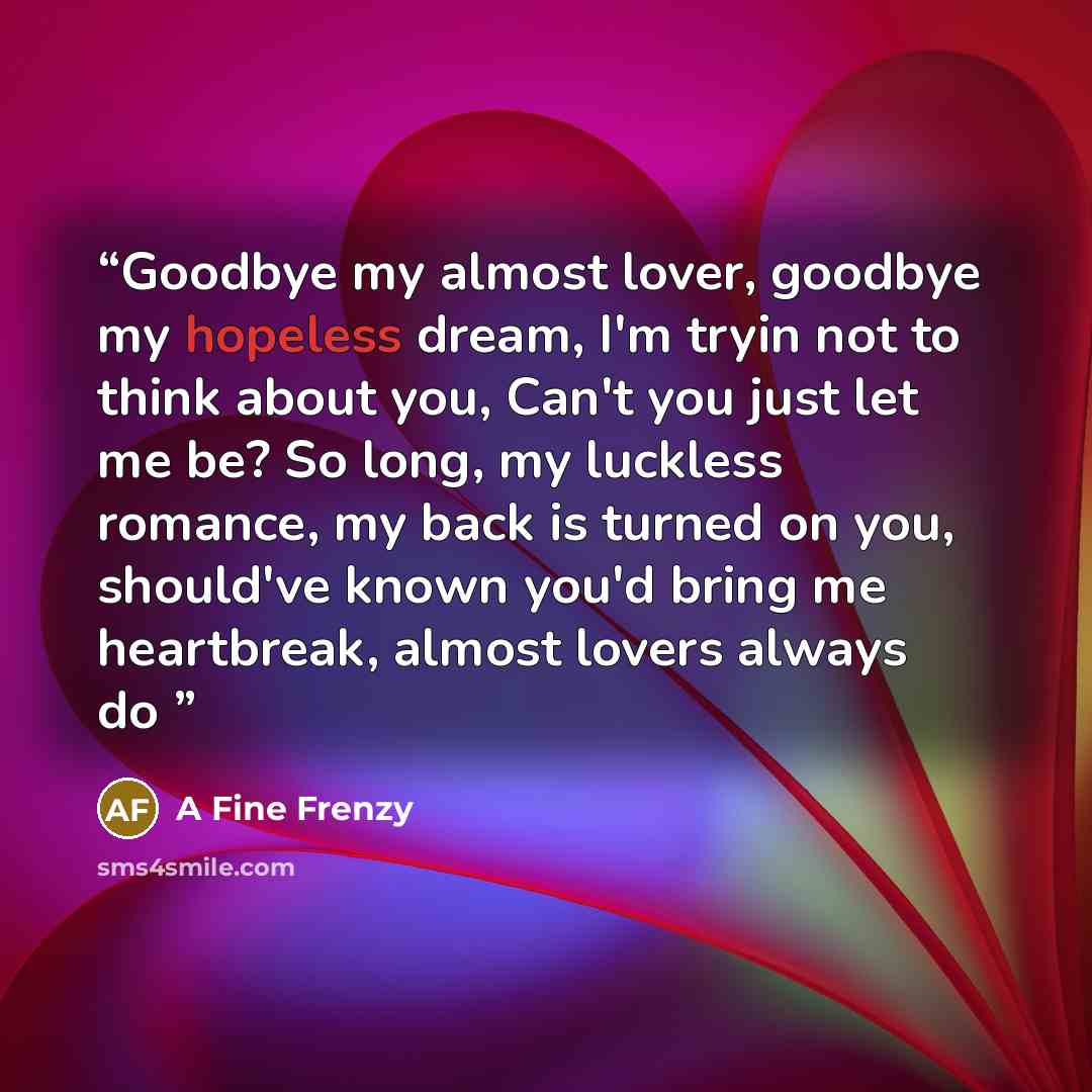 “Goodbye my almost lover, goodbye my hopeless dream, I'm tryin not to think about you, Can't you just let me be? So long, my luckless romance, my back is turned on you, should've known you'd bring me heartbreak, almost lovers always do” quote by A Fine Frenzy