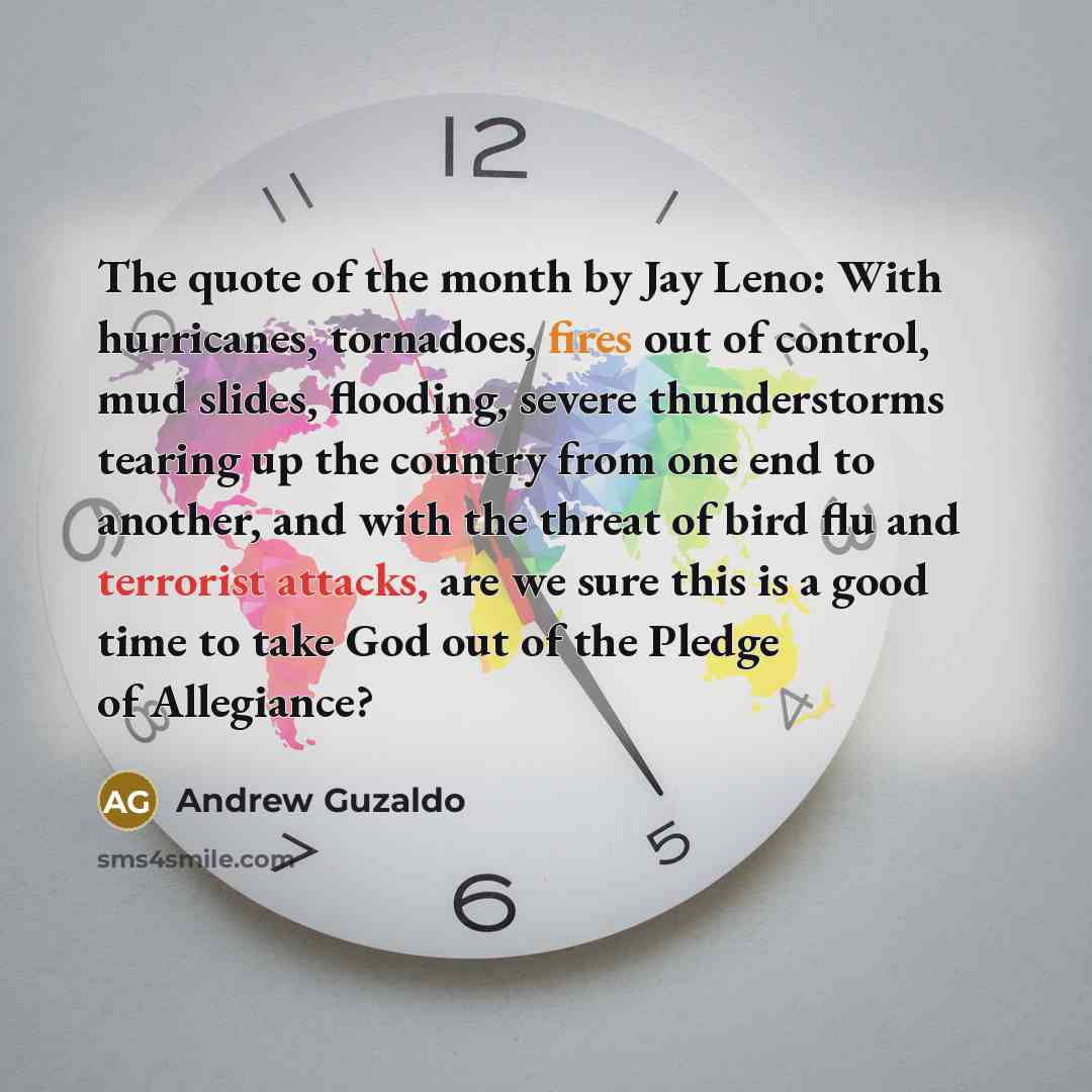 “The quote of the month by Jay Leno: With hurricanes, tornadoes, fires out of control, mud slides, flooding, severe thunderstorms tearing up the country from one end to another, and with the threat of bird flu and terrorist attacks, are we sure this is a good time to take God out of the Pledge of…” quote by Andrew Guzaldo
