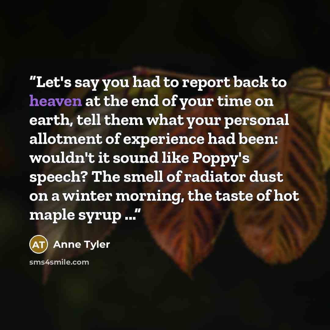“Let's say you had to report back to heaven at the end of your time on earth, tell them what your personal allotment of experience had been: wouldn't it sound like Poppy's speech? The smell of radiator dust on a winter morning, the taste of hot maple syrup ...” quote by Anne Tyler