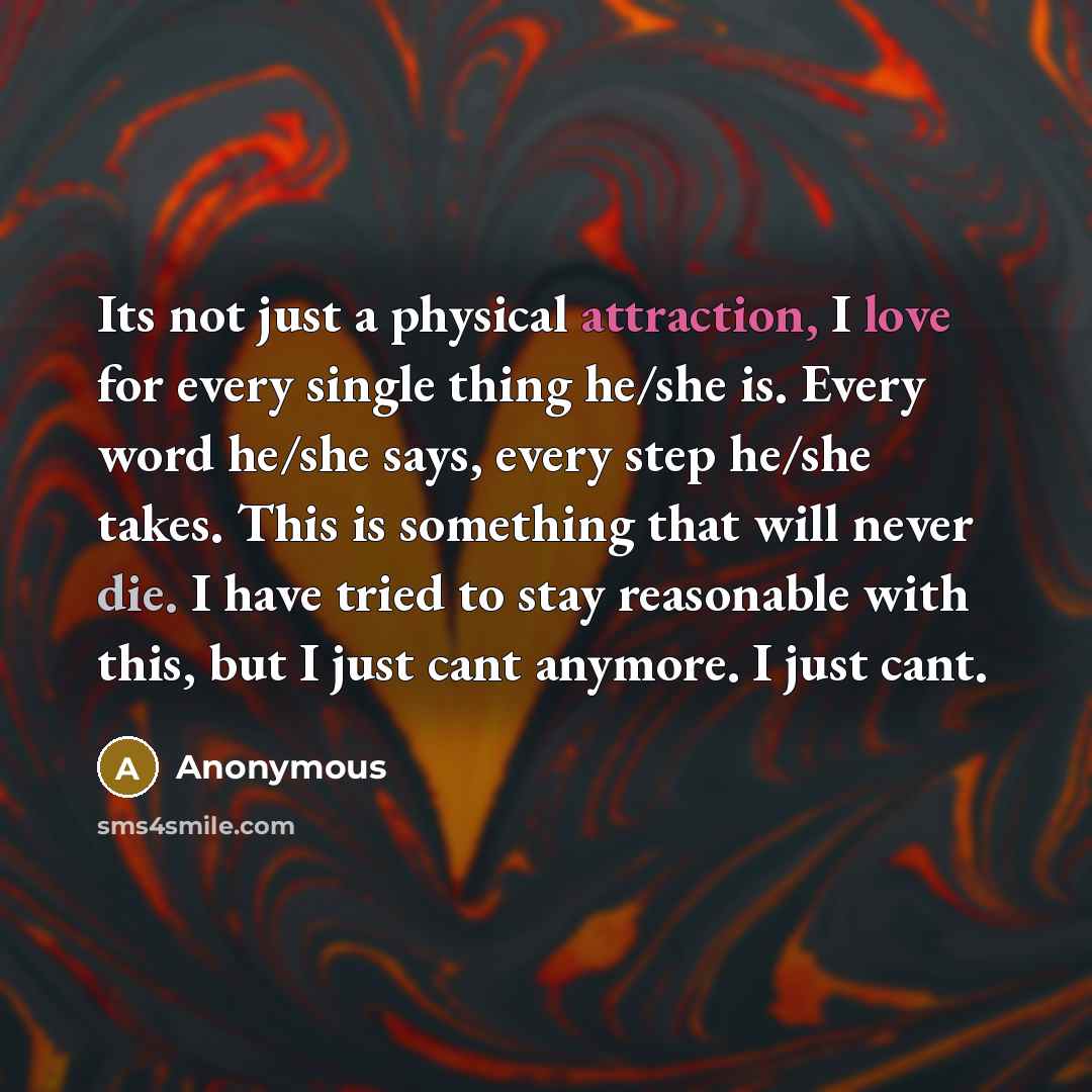 “Its not just a physical attraction, I love for every single thing he/she is. Every word he/she says, every step he/she takes. This is something that will never die. I have tried to stay reasonable with this, but I just cant anymore. I just cant.” quote by Anonymous