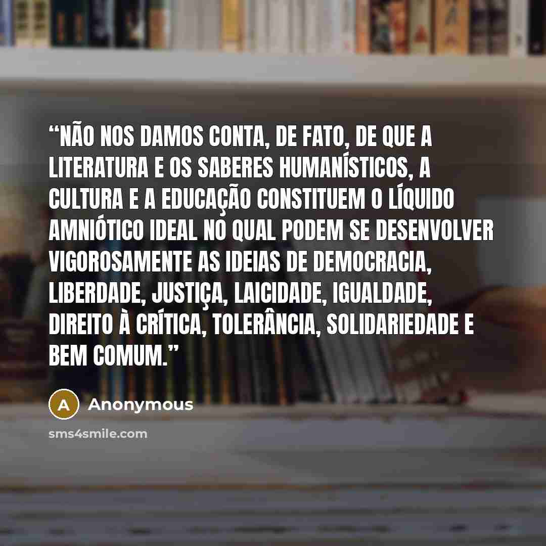 “Não nos damos conta, de fato, de que a literatura e os saberes humanísticos, a cultura e a educação constituem o líquido amniótico ideal no qual podem se desenvolver vigorosamente as ideias de democracia, liberdade, justiça, laicidade, igualdade, direito à crítica, tolerância, solidariedade e bem…” quote by Anonymous