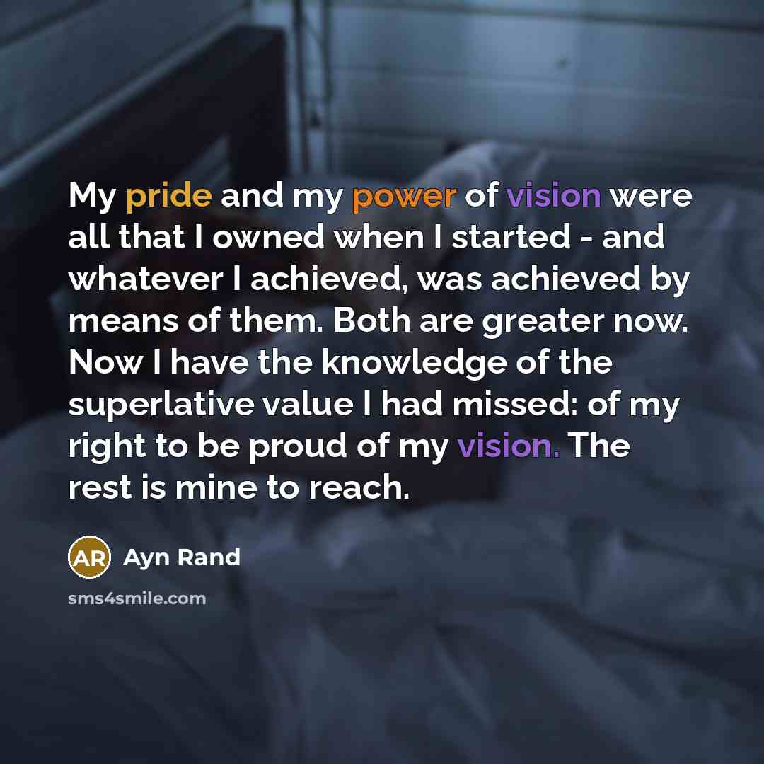 “My pride and my power of vision were all that I owned when I started - and whatever I achieved, was achieved by means of them. Both are greater now. Now I have the knowledge of the superlative value I had missed: of my right to be proud of my vision. The rest is mine to reach.” quote by Ayn Rand