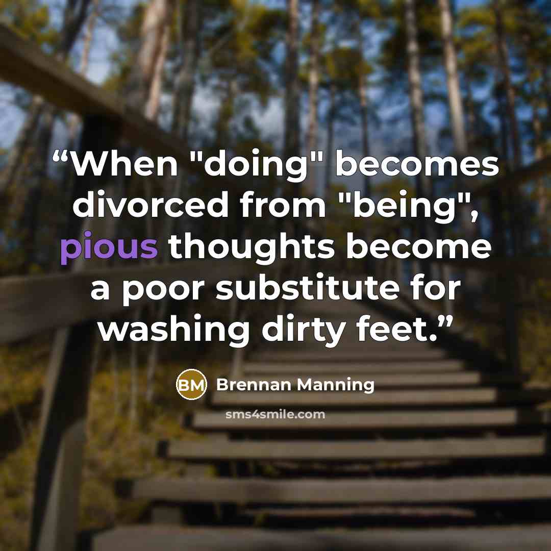 “When "doing" becomes divorced from "being", pious thoughts become a poor substitute for washing dirty feet.” quote by Brennan Manning