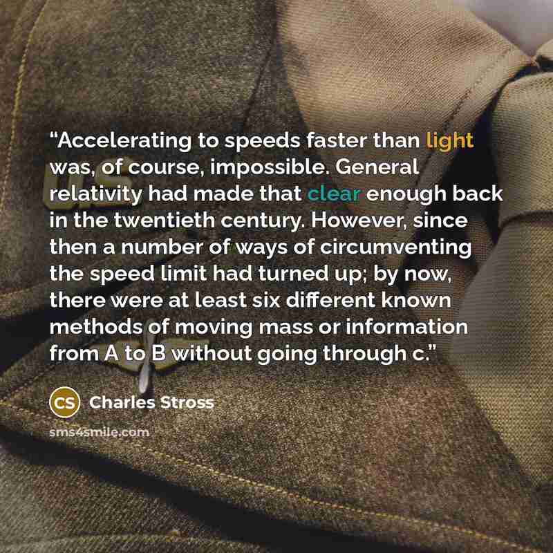 “Accelerating to speeds faster than light was, of course, impossible. General relativity had made that clear enough back in the twentieth century. However, since then a number of ways of circumventing the speed limit had turned up; by now, there were at least six different known methods of moving…” quote by Charles Stross