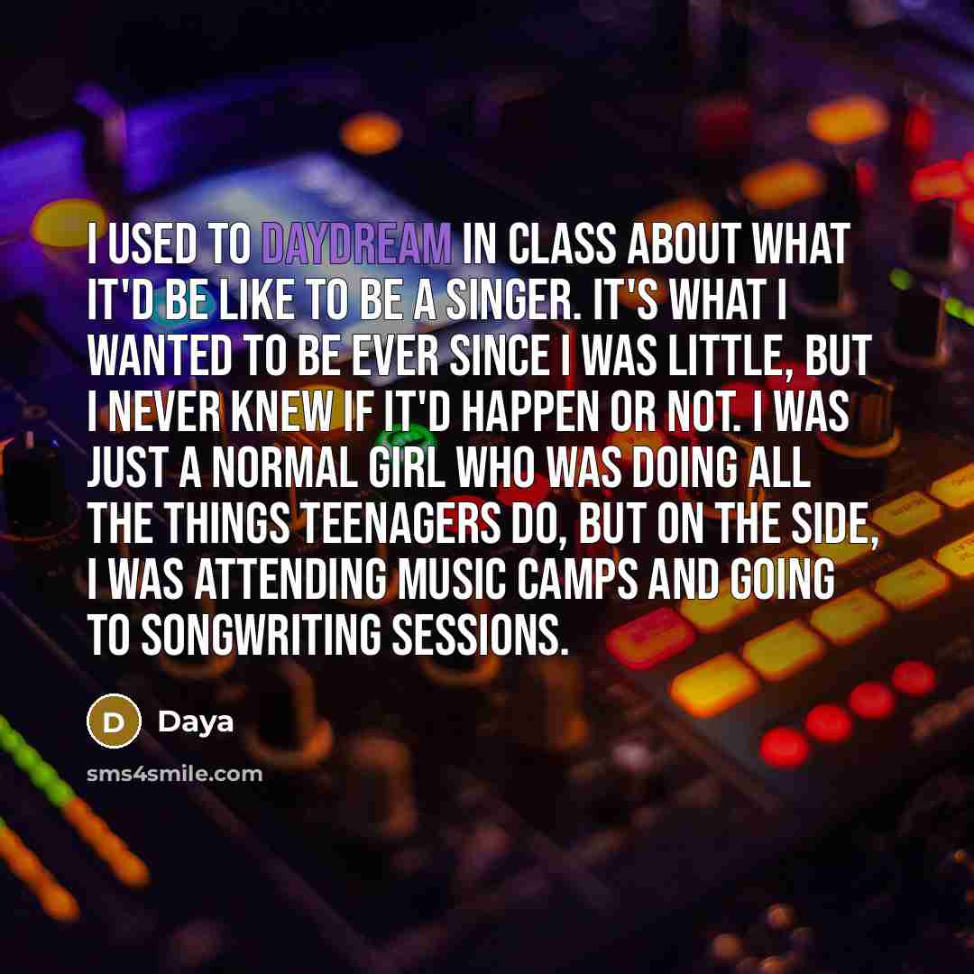“I used to daydream in class about what it'd be like to be a singer. It's what I wanted to be ever since I was little, but I never knew if it'd happen or not. I was just a normal girl who was doing all the things teenagers do, but on the side, I was attending music camps and going to songwriting…” quote by Daya