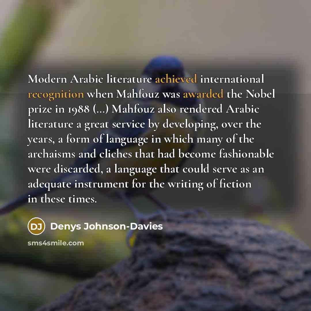 “Modern Arabic literature achieved international recognition when Mahfouz was awarded the Nobel prize in 1988 (…) Mahfouz also rendered Arabic literature a great service by developing, over the years, a form of language in which many of the archaisms and cliches that had become fashionable were…” quote by Denys Johnson-Davies