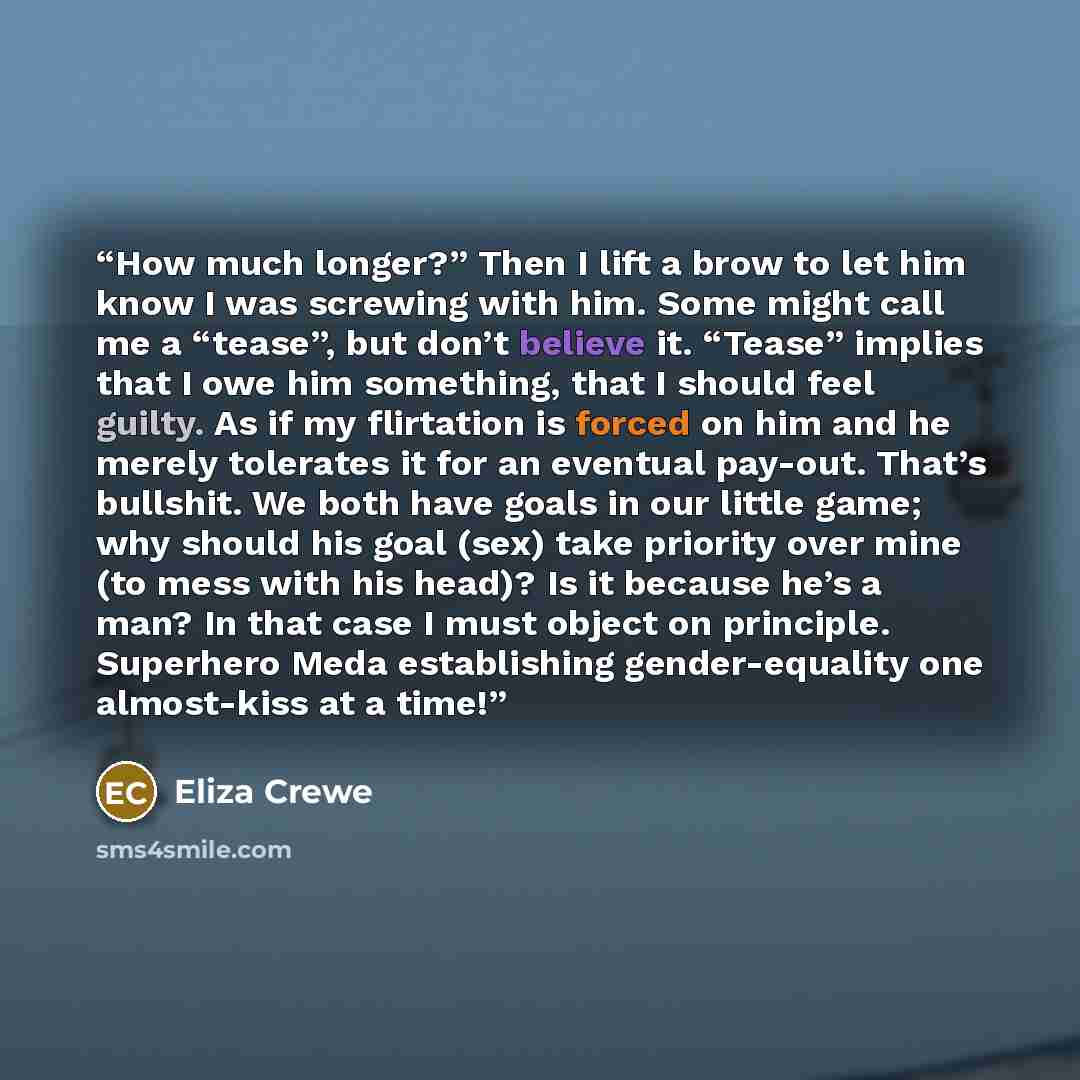 “How much longer?” Then I lift a brow to let him know I was screwing with him. Some might call me a “tease”, but don’t believe it. “Tease” implies that I owe him something, that I should feel guilty. As if my flirtation is forced on him and he merely tolerates it for an eventual pay-out. That’s…” quote by Eliza Crewe