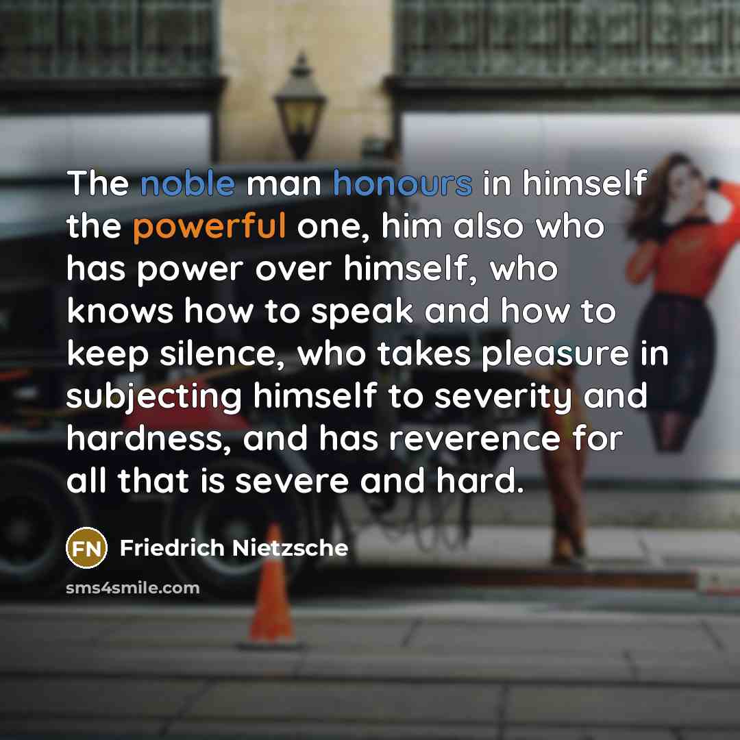 “The noble man honours in himself the powerful one, him also who has power over himself, who knows how to speak and how to keep silence, who takes pleasure in subjecting himself to severity and hardness, and has reverence for all that is severe and hard.” quote by Friedrich Nietzsche