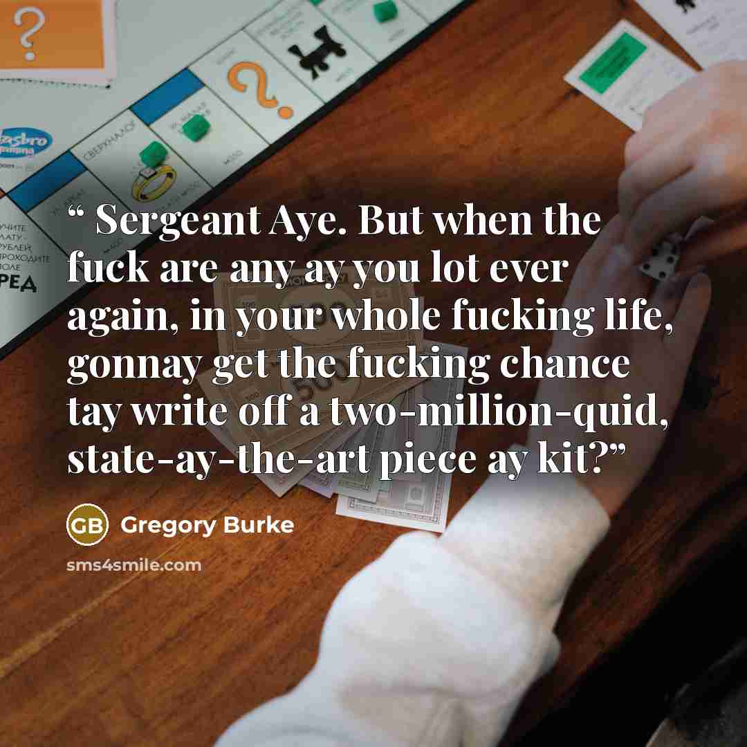 “Sergeant Aye. But when the fuck are any ay you lot ever again, in your whole fucking life, gonnay get the fucking chance tay write off a two-million-quid, state-ay-the-art piece ay kit?” quote by Gregory Burke