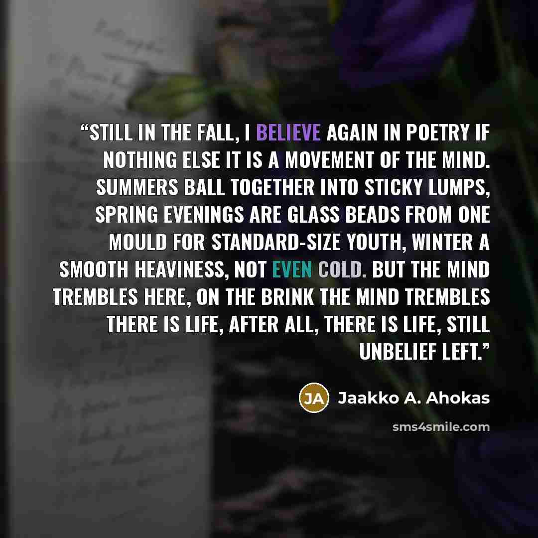 “Still In the fall, I believe again in poetry if nothing else it is a movement of the mind. Summers ball together into sticky lumps, spring evenings are glass beads from one mould for standard-size youth, winter a smooth heaviness, not even cold. But the mind trembles here, on the brink the mind…” quote by Jaakko A. Ahokas