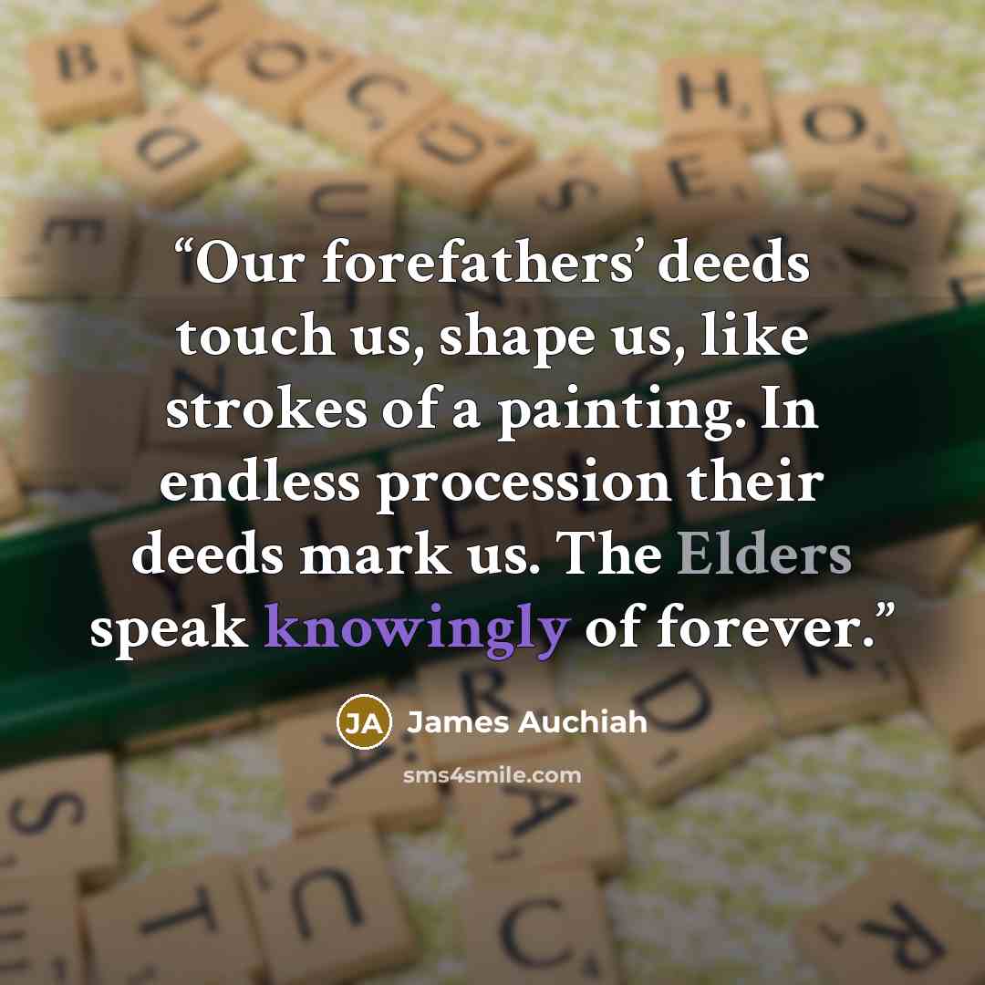“Our forefathers’ deeds touch us, shape us, like strokes of a painting. In endless procession their deeds mark us. The Elders speak knowingly of forever.” quote by James Auchiah