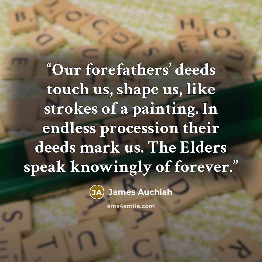 “Our forefathers’ deeds touch us, shape us, like strokes of a painting. In endless procession their deeds mark us. The Elders speak knowingly of forever.” quote by James Auchiah