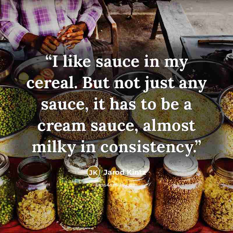 “I like sauce in my cereal. But not just any sauce, it has to be a cream sauce, almost milky in consistency.” quote by Jarod Kintz