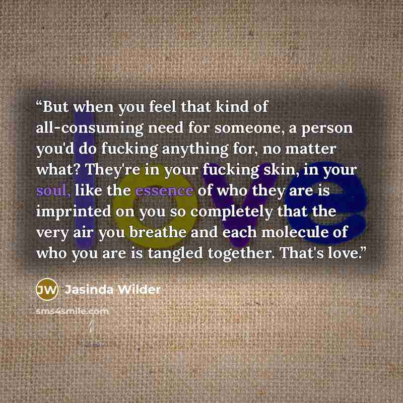 “But when you feel that kind of all-consuming need for someone, a person you'd do fucking anything for, no matter what? They're in your fucking skin, in your soul, like the essence of who they are is imprinted on you so completely that the very air you breathe and each molecule of who you are is…” quote by Jasinda Wilder