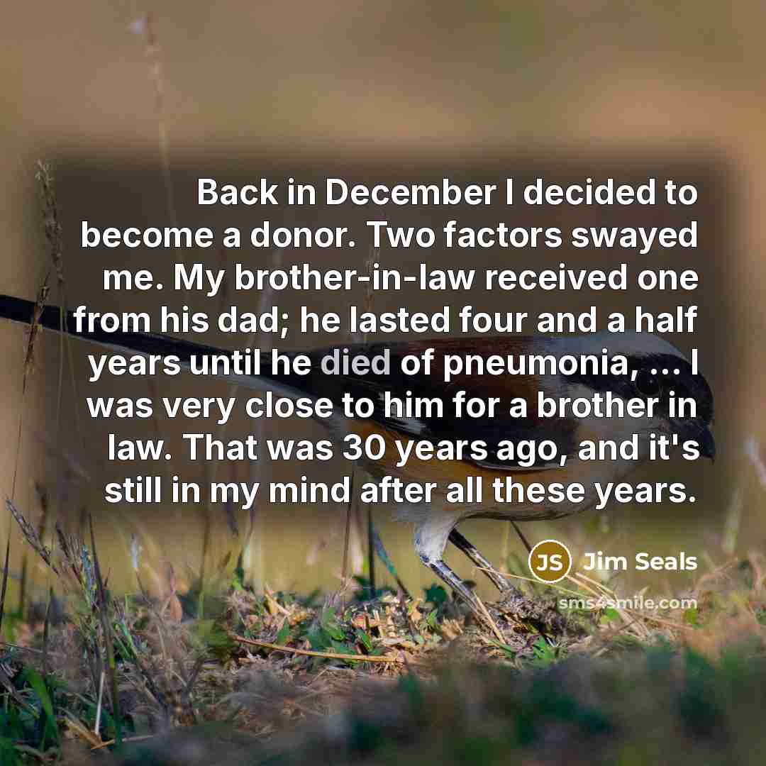 “Back in December I decided to become a donor. Two factors swayed me. My brother-in-law received one from his dad; he lasted four and a half years until he died of pneumonia, ... I was very close to him for a brother in law. That was 30 years ago, and it's still in my mind after all these years.” quote by Jim Seals