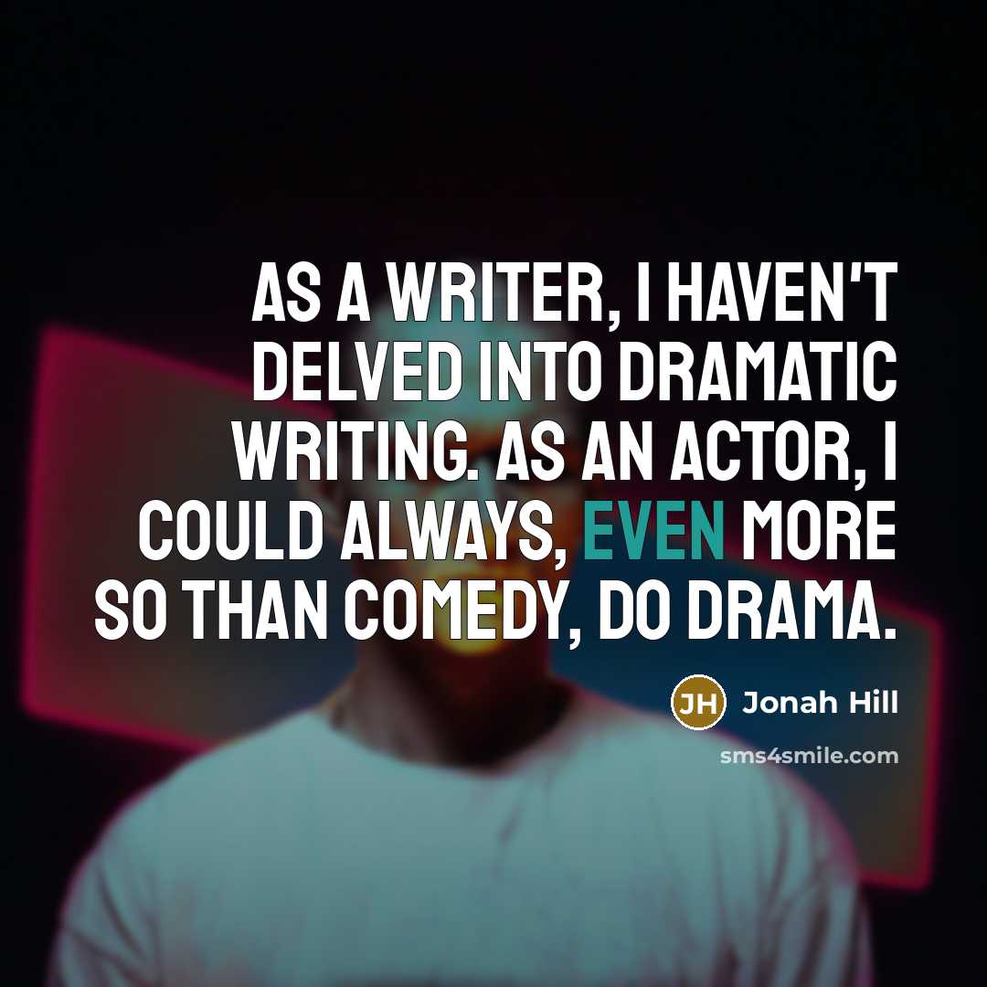 “As a writer, I haven't delved into dramatic writing. As an actor, I could always, even more so than comedy, do drama.” quote by Jonah Hill