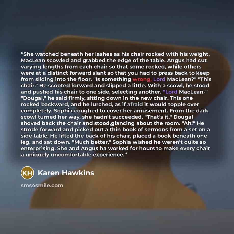 “She watched beneath her lashes as his chair rocked with his weight. MacLean scowled and grabbed the edge of the table. Angus had cut varying lengths from each chair so that some rocked, while others were at a distinct forward slant so that you had to press back to keep from sliding into the floor…” quote by Karen Hawkins